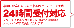 事前に配達日を予約出来るので、とっても便利！
	24時間注文受付【対応】
	フリーダイヤル受付9:00～17:00以外の時間帯もメール・FAXにて受付